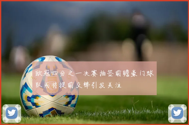 欧冠四分之一决赛抽签前瞻豪门球队或将提前交锋引发关注