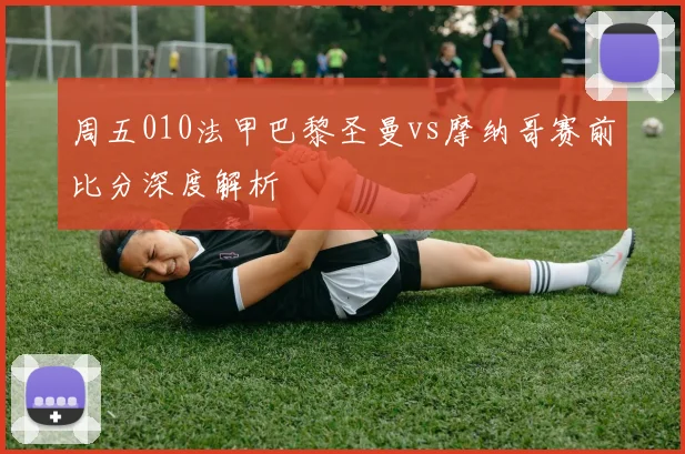 周五010法甲巴黎圣曼vs摩纳哥赛前比分深度解析